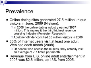 Prevalence Online dating sites generated 27.5 million unique visitors in June, 2009 (Nielsen).  In 2008 the online dating industry earned $957 million. This makes it the third highest revenue grossing industry (Forrester Research) Adultfriendfinder.com had 35 million visitors in 2006  36% of Internet users visit at least one adult Web site each month (2008) Of people who access these sites, they actually visit an average of 7.7 times per month. Revenue from U.S. online adult entertainment in 2006 was $2.8 billion, up 13% from 2005.  