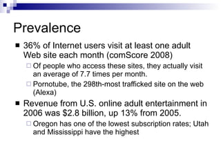 Prevalence 36% of Internet users visit at least one adult Web site each month (comScore 2008) Of people who access these sites, they actually visit an average of 7.7 times per month. Pornotube, the 298th-most trafficked site on the web (Alexa) Revenue from U.S. online adult entertainment in 2006 was $2.8 billion, up 13% from 2005.  Oregon has one of the lowest subscription rates; Utah and Mississippi have the highest 