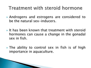  Androgens and estrogens are considered to
be the natural sex-inducers.
 It has been known that treatment with steroid
hormones can cause a change in the gonadal
sex in fish.
 The ability to control sex in fish is of high
importance in aquaculture.
 