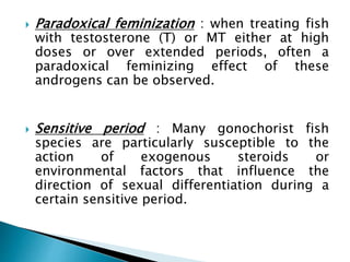  Paradoxical feminization : when treating fish
with testosterone (T) or MT either at high
doses or over extended periods, often a
paradoxical feminizing effect of these
androgens can be observed.
 Sensitive period : Many gonochorist fish
species are particularly susceptible to the
action of exogenous steroids or
environmental factors that influence the
direction of sexual differentiation during a
certain sensitive period.
 