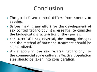  The goal of sex control differs from species to
species.
 Before making any effort for the development of
sex control technology, it is essential to consider
the biological characteristics of the species.
 For successful sex reversal, the timing, dosages
and the method of hormone treatment should be
standardized.
 While applying the sex reversal technology for
the commercial scale culture, effective population
size should be taken into consideration.
 