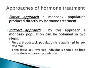  Direct approach : monosex population
produced directly by hormone treatment.
 Indirect approach : by this approach a
monosex population can be obtained in two
steps.
◦ First a broodstock population is established by sex
reversal.
◦ Then these sex reversed individuals should be bred
to produce monosex population.
 