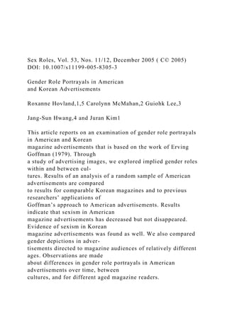 Sex Roles, Vol. 53, Nos. 11/12, December 2005 ( C© 2005)
DOI: 10.1007/s11199-005-8305-3
Gender Role Portrayals in American
and Korean Advertisements
Roxanne Hovland,1,5 Carolynn McMahan,2 Guiohk Lee,3
Jang-Sun Hwang,4 and Juran Kim1
This article reports on an examination of gender role portrayals
in American and Korean
magazine advertisements that is based on the work of Erving
Goffman (1979). Through
a study of advertising images, we explored implied gender roles
within and between cul-
tures. Results of an analysis of a random sample of American
advertisements are compared
to results for comparable Korean magazines and to previous
researchers’ applications of
Goffman’s approach to American advertisements. Results
indicate that sexism in American
magazine advertisements has decreased but not disappeared.
Evidence of sexism in Korean
magazine advertisements was found as well. We also compared
gender depictions in adver-
tisements directed to magazine audiences of relatively different
ages. Observations are made
about differences in gender role portrayals in American
advertisements over time, between
cultures, and for different aged magazine readers.
 