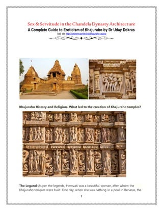 1
Sex & Servitude inthe Chandela Dynasty Architecture
A Complete Guide to Eroticism of Khajuraho by Dr Uday Dokras
Also see https://drprem.com/travel/khajuraho-guide/
Khajuraho History and Religion- What led to the creation of Khajuraho temples?
Credit: Getty
Images
The Legand: As per the legends, Hemvati was a beautiful woman, after whom the
Khajuraho temples were built. One day, when she was bathing in a pool in Benaras, the
 