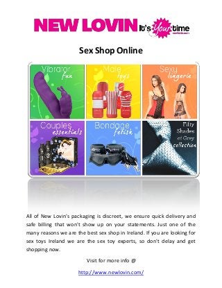 Sex Shop Online
All of New Lovin's packaging is discreet, we ensure quick delivery and
safe billing that won't show up on your statements. Just one of the
many reasons we are the best sex shop in Ireland. If you are looking for
sex toys Ireland we are the sex toy experts, so don't delay and get
shopping now.
Visit for more info @
http://www.newlovin.com/
 
