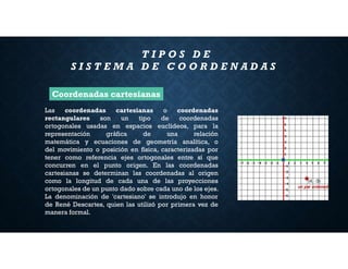 T I P O S D E
S I S T E M A D E C O O R D E N A D A S
Las coordenadas cartesianas o coordenadas
rectangulares son un tipo de coordenadas
ortogonales usadas en espacios euclídeos, para la
representación gráfica de una relación
matemática y ecuaciones de geometría analítica, o
del movimiento o posición en física, caracterizadas por
tener como referencia ejes ortogonales entre sí que
concurren en el punto origen. En las coordenadas
cartesianas se determinan las coordenadas al origen
como la longitud de cada una de las proyecciones
ortogonales de un punto dado sobre cada uno de los ejes.
La denominación de 'cartesiano' se introdujo en honor
de René Descartes, quien las utilizó por primera vez de
manera formal.
Coordenadas cartesianas
 