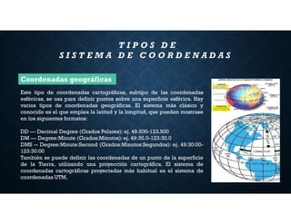 Este tipo de coordenadas cartográficas, subtipo de las coordenadas
esféricas, se usa para definir puntos sobre una superficie esférica. Hay
varios tipos de coordenadas geográficas. El sistema más clásico y
conocido es el que emplea la latitud y la longitud, que pueden mostrase
en los siguientes formatos:
DD --- Decimal Degree (Grados Polares): ej. 49.500-123.500
DM --- Degree:Minute (Grados:Minutos):ej. 49:30.0-123:30.0
DMS -- Degree:Minute:Second (Grados:Minutos:Segundos): ej. 49:30:00-
123:30:00
También se puede definir las coordenadas de un punto de la superficie
de la Tierra, utilizando una proyección cartográfica. El sistema de
coordenadas cartográficas proyectadas más habitual es el sistema de
coordenadas UTM.
T I P O S D E
S I S T E M A D E C O O R D E N A D A S
Coordenadas geográficas
 