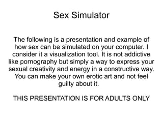 Sex Simulator 
The following is a presentation and example of 
how sex can be simulated on your computer. I 
consider it a visualization tool which you can use 
to express your sexual creativity. You can make 
your own erotic art 
THIS PRESENTATION IS FOR ADULTS ONLY 
 