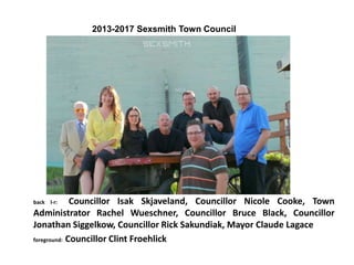 back l-r: Councillor Isak Skjaveland, Councillor Nicole Cooke, Town
Administrator Rachel Wueschner, Councillor Bruce Black, Councillor
Jonathan Siggelkow, Councillor Rick Sakundiak, Mayor Claude Lagace
foreground: Councillor Clint Froehlick
2013-2017 Sexsmith Town Council
 