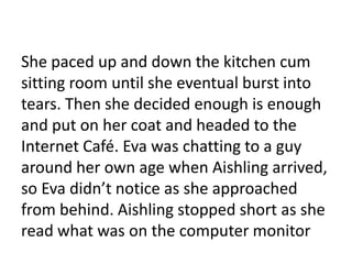 She paced up and down the kitchen cum
sitting room until she eventual burst into
tears. Then she decided enough is enough
and put on her coat and headed to the
Internet Café. Eva was chatting to a guy
around her own age when Aishling arrived,
so Eva didn’t notice as she approached
from behind. Aishling stopped short as she
read what was on the computer monitor
 