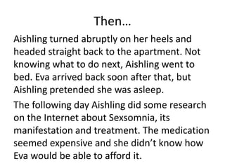 Then…
Aishling turned abruptly on her heels and
headed straight back to the apartment. Not
knowing what to do next, Aishling went to
bed. Eva arrived back soon after that, but
Aishling pretended she was asleep.
The following day Aishling did some research
on the Internet about Sexsomnia, its
manifestation and treatment. The medication
seemed expensive and she didn’t know how
Eva would be able to afford it.
 