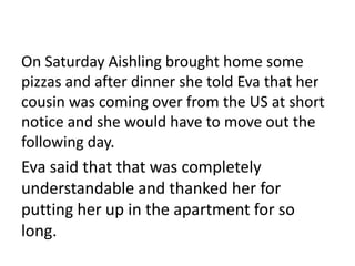 On Saturday Aishling brought home some
pizzas and after dinner she told Eva that her
cousin was coming over from the US at short
notice and she would have to move out the
following day.
Eva said that that was completely
understandable and thanked her for
putting her up in the apartment for so
long.
 