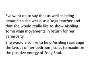 Eva went on to say that as well as being
beautician she was also a Yoga teacher and
that she would really like to show Aishling
some yoga movements in return for her
generosity.
She would also like to help Aishling rearrange
the layout of her bedroom, so as to maximize
the positive energy of Feng Shui.
 