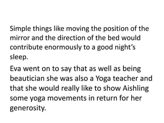 Simple things like moving the position of the
mirror and the direction of the bed would
contribute enormously to a good night’s
sleep.
Eva went on to say that as well as being
beautician she was also a Yoga teacher and
that she would really like to show Aishling
some yoga movements in return for her
generosity.
 