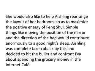 She would also like to help Aishling rearrange
the layout of her bedroom, so as to maximize
the positive energy of Feng Shui. Simple
things like moving the position of the mirror
and the direction of the bed would contribute
enormously to a good night’s sleep. Aishling
was complete taken aback by this and
decided to bit the bullet and confront Eva
about spending the grocery money in the
Internet Café.
 