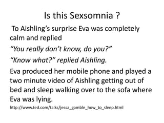 Is this Sexsomnia ?
 To Aishling’s surprise Eva was completely
calm and replied
“You really don’t know, do you?”
“Know what?” replied Aishling.
Eva produced her mobile phone and played a
two minute video of Aishling getting out of
bed and sleep walking over to the sofa where
Eva was lying.
http://www.ted.com/talks/jessa_gamble_how_to_sleep.html
 