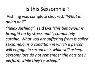 Is this Sexsomnia ?
 Aishling was complete shocked. “What is
going on?”
“Relax Aishling”, said Eva “this behaviour is
brought on by stress and is completely
curable. What you are suffering from is called
sexsomnia, is a condition in which a person
will engage in sexual acts while still asleep.
Sexsomniacs do not remember the acts they
perform while they're asleep.”
 