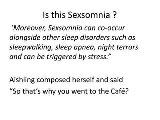 Is this Sexsomnia ?
 ’Moreover, Sexsomnia can co-occur
alongside other sleep disorders such as
sleepwalking, sleep apnea, night terrors
and can be triggered by stress.”

Aishling composed herself and said
“So that’s why you went to the Café?
 
