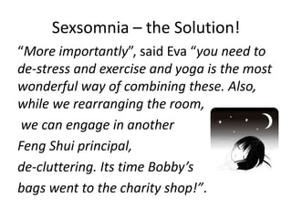 Sexsomnia – the Solution!
“More importantly”, said Eva “you need to
de-stress and exercise and yoga is the most
wonderful way of combining these. Also,
while we rearranging the room,
 we can engage in another
Feng Shui principal,
de-cluttering. Its time Bobby’s
bags went to the charity shop!”.
 