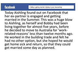 Today Aishling found out on Facebook that
her ex-partner is engaged and getting
married in the Summer. This was a huge blow
to Aishling, as herself and Bobby had been
living together for almost five years, before
he decided to move to Australia for ‘work-
related-reasons’ less than twelve months ago.
He worked in the building trade and felt he
had no other option, but she hoped he would
get home sick and return, so that they could
get married some day as planned.
 