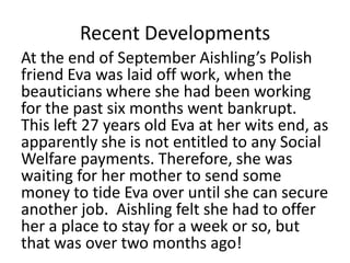 Recent Developments
At the end of September Aishling’s Polish
friend Eva was laid off work, when the
beauticians where she had been working
for the past six months went bankrupt.
This left 27 years old Eva at her wits end, as
apparently she is not entitled to any Social
Welfare payments. Therefore, she was
waiting for her mother to send some
money to tide Eva over until she can secure
another job. Aishling felt she had to offer
her a place to stay for a week or so, but
that was over two months ago!
 