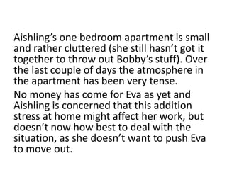 Aishling’s one bedroom apartment is small
and rather cluttered (she still hasn’t got it
together to throw out Bobby’s stuff). Over
the last couple of days the atmosphere in
the apartment has been very tense.
No money has come for Eva as yet and
Aishling is concerned that this addition
stress at home might affect her work, but
doesn’t now how best to deal with the
situation, as she doesn’t want to push Eva
to move out.
 