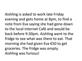 Aishling is asked to work late Friday
evening and gets home at 8pm, to find a
note from Eva saying she had gone down
to the local Internet Café and would be
back before 9:30pm. Aishling went to the
fridge to see what was there to eat. That
morning she had given Eva €50 to get
groceries. The fridge was empty.
Aishling was furious!
 