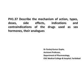 PH1.37 Describe the mechanism of action, types,
doses, side effects, indications and
contraindications of the drugs used as sex
hormones, their analogues
Dr Pankaj Kumar Gupta,
Assistant Professor,
Department of Pharmacology,
ESIC Medical College & hospital, Faridabad
 