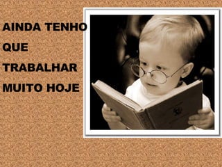 AINDA TENHO  QUE  TRABALHAR  MUITO HOJE 