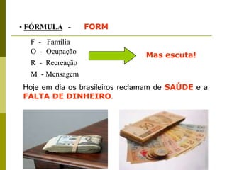 • FÓRMULA -       FORM
  F - Família
  O - Ocupação
                               Mas escuta!
  R - Recreação
  M - Mensagem
Hoje em dia os brasileiros reclamam de SAÚDE e a
FALTA DE DINHEIRO.
 