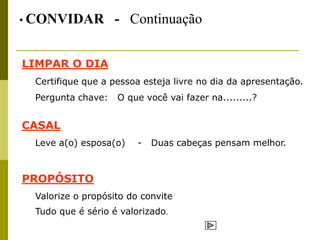• CONVIDAR         - Continuação


LIMPAR O DIA
 Certifique que a pessoa esteja livre no dia da apresentação.
 Pergunta chave:   O que você vai fazer na.........?


CASAL
 Leve a(o) esposa(o)    -   Duas cabeças pensam melhor.



PROPÓSITO
 Valorize o propósito do convite
 Tudo que é sério é valorizado.
 