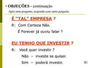 • OBJEÇÕES - continuação
 Após uma pergunta, responda com outra pergunta

   É “TAL” EMPRESA ?
   R: Com Certeza Não.
        É Forever já ouviu falar ?


   EU TENHO QUE INVESTIR ?
   R:    Você quer investir ?
          Não – investe se quiser.
          Sim – poderá investir.
 