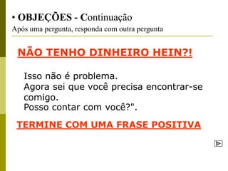 • OBJEÇÕES - Continuação
Após uma pergunta, responda com outra pergunta


 NÃO TENHO DINHEIRO HEIN?!

   Isso não é problema.
   Agora sei que você precisa encontrar-se
   comigo.
   Posso contar com você?".
 TERMINE COM UMA FRASE POSITIVA
 
