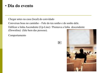 • Dia do evento

 Chegar antes na casa (local) do convidado
 Conversas boas no caminho – Fale do teu sonho e do sonho dele.
 Edificar a linha Ascendente (Up-Line) / Promova a linha descendente
 (Downline) (fale bem das pessoas).
 Comportamento
 