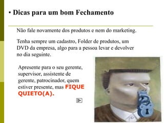 • Dicas para um bom Fechamento

  Não fale novamente dos produtos e nem do marketing.

  Tenha sempre um cadastro, Folder de produtos, um
  DVD da empresa, algo para a pessoa levar e devolver
  no dia seguinte.

  Apresente para o seu gerente,
  supervisor, assistente de
  gerente, patrocinador, quem
  estiver presente, mas FIQUE
  QUIETO(A).
 