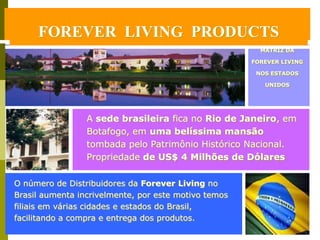 FOREVER LIVING PRODUCTS
     FOREVER LIVING PRODUCTS
                                                        MATRIZ DA

                                                      FOREVER LIVING

                                                       NOS ESTADOS

                                                         UNIDOS




                 A sede brasileira fica no Rio de Janeiro, em
                 Botafogo, em uma belíssima mansão
                 tombada pelo Patrimônio Histórico Nacional.
                 Propriedade de US$ 4 Milhões de Dólares

O número de Distribuidores da Forever Living no
Brasil aumenta incrivelmente, por este motivo temos
filiais em várias cidades e estados do Brasil,
facilitando a compra e entrega dos produtos.
 