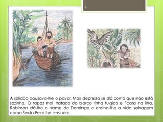 A solidão causava-lhe o pavor. Mas depressa se dá conta que não está sozinho. O rapaz mal tratado do barco tinha fugido e ficara na ilha. Robinson dá-lhe o nome de Domingo e ensina-lhe a vida selvagem como Sexta-Feira lhe ensinara.11