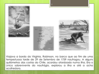 Viajava a bordo do Virgínia, Robinson, no barco que ao fim de uma tempestuosa tarde de 29 de Setembro de 1759 naufragou. A alguns quilómetros das costas do Chile, acordou atordoado numa ilha. Era o único sobrevivente do naufrágio, explorou a ilha e até a acha acolhedora. 2
