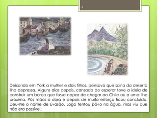 Deixando em York a mulher e dois filhos, pensava que sairia da deserta ilha depressa. Alguns dias depois, cansado de esperar teve a ideia de construir um barco que fosse capaz de chegar ao Chile ou a uma ilha próxima. Pôs mãos à obra e depois de muito esforço ficou concluído. Deu-lhe o nome de Evasão. Logo tentou pô-lo na água, mas viu que não era possível. 3