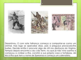 Desanimou. E com este falhanço começa a comportar-se como um animal, mas logo se apercebe disso, pois a preguiça provocara-lhe ilusões. Decide então ir procurar algo de útil nos destroços do Virgínia. Tempos depois encontra o seu cão Tenn, viu que já não vivia sozinho e começou a civilizar a ilha, constrói a sua própria casa e fortalezas, dá leis à ilha que tem o nome de Speranza e começa um calendário. 4