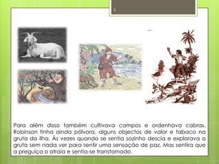 Para além disso também cultivava campos e ordenhava cabras. Robinson tinha ainda pólvora, alguns objectos de valor e tabaco na gruta da ilha. Às vezes quando se sentia sozinho descia e explorava a gruta sem nada ver para sentir uma sensação de paz. Mas sentira que a preguiça o atraía e sentia-se transtornado. 5