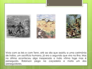 Vivia com as leis e com Tenn, até ao dia que assistiu a uma cerimónia de índios, um sacrifício humano, já era o segundo que vira na ilha. Mas no último aconteceu algo inesperado o índio vítima foge mas é perseguido, Robinson pega na caçadeira e mata um dos perseguidores. 6
