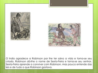 O índio agradece a Robinson por lhe ter salvo a vida e torna-se seu criado. Robinson dá-lhe o nome de Sexta-Feira e torna-se seu senhor. Sexta-Feira aprende a conviver com Robinson, mas pouco entende das leis e de tudo o que Robinson gostava. 7