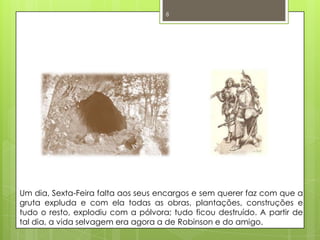 Um dia, Sexta-Feira falta aos seus encargos e sem querer faz com que a gruta expluda e com ela todas as obras, plantações, construções e tudo o resto, explodiu com a pólvora; tudo ficou destruído. A partir de tal dia, a vida selvagem era agora a de Robinson e do amigo. 8