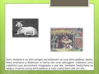 Tenn morrera e os dois amigos recordavam as suas brincadeiras. Sexta-Feira ensinava a Robinson a forma de viver selvagem. Adorava uma cabrinha que encontrara magoada e por ela, também Sexta-Feira se aleijou, inventa novas brincadeiras e tudo corria bem até um dia… 9