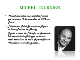 Michel Tournier
• Michel Tournier é um escritor francês
  que nasceu a 19 de novembro de 1924 em
  Paris.
• Estudou em Saint-Germain en Laye e
  no liceu Pasteur de Neuilly.
• Seguiu o curso de Filosofia na Sorbonne
  Universidade de Tübingen onde mais
  tarde trabalhou na rádio Radiodiffusion
  Française e na rádio Europa .
 