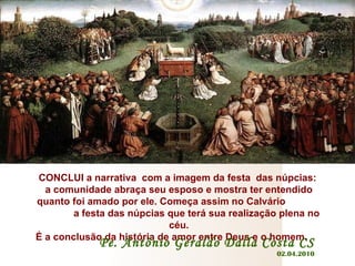 CONCLUI a narrativa  com a imagem da festa  das núpcias:  a comunidade abraça seu esposo e mostra ter entendido quanto foi amado por ele. Começa assim no Calvário  a festa das núpcias que terá sua realização plena no céu. É a conclusão da história de amor entre Deus e o homem.   Pe. Antônio Geraldo Dalla Costa CS 02.04.2010 