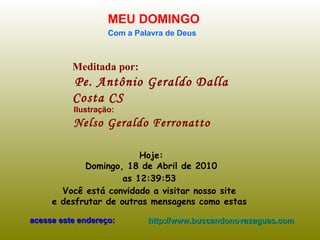 Meditada por: Pe. Antônio Geraldo Dalla Costa CS MEU DOMINGO Com a Palavra de Deus Hoje: Domingo, 18 de Abril de 2010 as  12:39:32   Você está convidado a visitar nosso site  e desfrutar de outras mensagens como estas  acesse este endereço: http://www.buscandonovasaguas.com Ilustração: Nelso Geraldo Ferronatto 