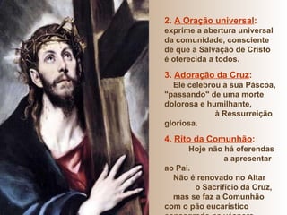 2.  A Oração universal :  exprime a abertura universal da comunidade, consciente de que a Salvação de Cristo é oferecida a todos. 3.  Adoração da Cruz :   Ele celebrou a sua Páscoa, "passando" de uma morte dolorosa e humilhante,  à Ressurreição gloriosa. 4.  Rito da Comunhão :   Hoje não há oferendas  a apresentar ao Pai. Não é renovado no Altar  o Sacrifício da Cruz,  mas se faz a Comunhão com o pão eucarístico consagrado na véspera. 