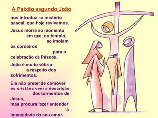 A Paixão segundo João   nos introduz no mistério pascal, que hoje revivemos. Jesus morre no momento  em que, no templo,  se imolam os cordeiros  para a celebração da Páscoa. João é muito sóbrio  a respeito dos sofrimentos.  Ele não pretende comover  os cristãos com a descrição  dos tormentos de Jesus, mas procura fazer entender  a imensidade do seu amor. Jesus está consciente  de sua vida e sua missão. Está preparado a dar a vida. 